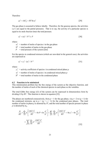 Therefore

        m ip = DG o + RT ln aip
                  fi                                                                                 [29]

The gas phase is assumed to behave ideally. Therefore, for the gaseous species, the activities
( a ig ) are equal to the partial pressures. That is to say, the activity of a particular species is
equal to its mole fraction times the total pressure.

        aig = (nig / N g ) × P                                                                       [30]

where:
    nig = number of moles of species i in the gas phase
   Ng = total number of moles in the gas phase
   P = total pressure of the system (atm)

For the species in condensed mixtures (which are non-ideal in the general case), the activities
are expressed as

        aip = g ip × (nip / N p )                                                                    [31]

where:
    g ip = activity coefficient of species i in condensed mixed phase p
    nip = number of moles of species i in condensed mixed phase p
    Np = total number of moles in the condensed phase


6.2 Function to be minimized
This minimization problem has the free energy of the system as the objective function, and
the number of moles of each of the chemical species in each phase as the variables.

The total Gibbs free energy (G) of the system can be expressed in dimensionless form by
dividing G by RT. This function is shown in equation [32].

The phases are numbered consecutively, from p = 1 for the gas phase, via p = 2 to (q + 1) for
the condensed mixtures, up to p = (q + s + 1) for the condensed pure phases. The total
number of moles in phase p is denoted by Np, and the total number of species present in phase
p is denoted by mp.

        G   m1    é (DG o )1            n1 ù q +1
                                                              mp
                                                                       é (DG o ) ip               np ù
          = å n1 ê           + ln P + ln i1 ú + å             å
                        f i                                                  f
                i                                                  nip ê            + ln g ip + ln i p ú
        RT i =1 ê RT
                  ë                     N ú p=2
                                            û                 i =1     ê RT
                                                                       ë                          N ú  û

                      q + s +1 m p          (DG o ) ip
                       å ån
                                                f
                  +                    i
                                        p

                      p = q + 2 i =1           RT                                                    [32]




                                                         21
 