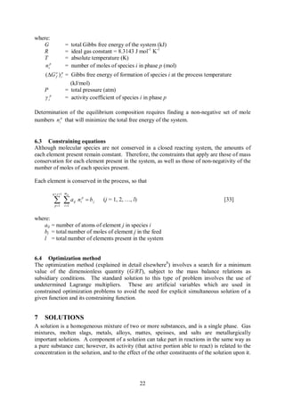 where:
   G               =     total Gibbs free energy of the system (kJ)
   R               =     ideal gas constant = 8.3143 J mol-1 K-1
   T               =     absolute temperature (K)
    nip            =     number of moles of species i in phase p (mol)
    (DG o ) ip = Gibbs free energy of formation of species i at the process temperature
         f

                 (kJ/mol)
    P          = total pressure (atm)
    g ip       = activity coefficient of species i in phase p

Determination of the equilibrium composition requires finding a non-negative set of mole
numbers nip that will minimize the total free energy of the system.


6.3 Constraining equations
Although molecular species are not conserved in a closed reacting system, the amounts of
each element present remain constant. Therefore, the constraints that apply are those of mass
conservation for each element present in the system, as well as those of non-negativity of the
number of moles of each species present.

Each element is conserved in the process, so that

          q + s +1 m p

           å åa
           p =1   i =1
                          ij   nip = b j   (j = 1, 2, …, l)                           [33]


where:
   aij = number of atoms of element j in species i
   bj = total number of moles of element j in the feed
   l = total number of elements present in the system


6.4 Optimization method
The optimization method (explained in detail elsewhere8) involves a search for a minimum
value of the dimensionless quantity (G/RT), subject to the mass balance relations as
subsidiary conditions. The standard solution to this type of problem involves the use of
undetermined Lagrange multipliers. These are artificial variables which are used in
constrained optimization problems to avoid the need for explicit simultaneous solution of a
given function and its constraining function.


7   SOLUTIONS
A solution is a homogeneous mixture of two or more substances, and is a single phase. Gas
mixtures, molten slags, metals, alloys, mattes, speisses, and salts are metallurgically
important solutions. A component of a solution can take part in reactions in the same way as
a pure substance can; however, its activity (that active portion able to react) is related to the
concentration in the solution, and to the effect of the other constituents of the solution upon it.




                                                              22
 
