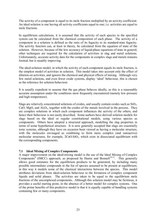 The activity of a component is equal to its mole fraction multiplied by an activity coefficient.
An ideal solution is one having all activity coefficients equal to one; i.e. activities are equal to
mole fractions.

In equilibrium calculations, it is assumed that the activity of each species in the specified
system can be calculated from the chemical composition of each phase. The activity of a
component in a solution is defined as the ratio of its fugacity to its standard-state fugacity.
The activity function can, at least in theory, be calculated from the equation of state of the
solution. However, because of the low accuracy of liquid-phase equations of state in general,
other techniques are required for the calculation of activities in slag and metal solutions.
Unfortunately, accurate activity data for the components in complex slags and metals remains
limited, but is steadily improving.

The ideal-solution model, in which the activity of each component equals its mole fraction, is
the simplest model of activities in solution. This model takes into account only the effect of
dilution on activities, and ignores the chemical and physical effects of mixing. Although very
few metal solutions, and even fewer oxide systems, display ‘ideal’ behaviour, this is chosen
as the reference for solution behaviour.

It is usually expedient to assume that the gas phase behaves ideally, as this is a reasonably
accurate assumption under the conditions most frequently encountered (namely low pressure
and high temperature).

Slags are relatively concentrated solutions of oxides, and usually contain oxides such as SiO2,
CaO, MgO, and Al2O3, together with the oxides of the metals involved in the process. They
are complex solutions in which each component influences the activity of the others, and
hence their behaviour is not easily described. Some authors have derived solution models for
slags based on the ideal or regular constitutional models, using various species as
components. Others have adopted a structural approach, modelling the slag properties in
terms of some hypothetical structure. It is now generally accepted that slags are essentially
ionic systems, although they have on occasion been viewed as having a molecular structure,
with the molecules envisaged as combining to form more complex (and unreactive)
molecular structures, for example, 2CaO.SiO2, which exist in dissociated equilibrium with
the corresponding components.


7.1 Ideal Mixing of Complex Components
A major improvement on the ideal-mixing model is the use of the Ideal Mixing of Complex
Components9 (IMCC) approach, as proposed by Hastie and Bonnell10-12. This generally
allows good estimates for the equilibrium products to be generated, by including many
possible intermediate compounds in the list of species assumed to be present at equilibrium;
in this way it models some of the chemical interactions between the species. This model
attributes deviations from ideal-solution behaviour to the formation of complex component
liquids and solid phases. The activities are taken to be equal to the equilibrium mole
fractions of the uncomplexed components. Although this solution model may be fictitious, it
provides a useful starting point, in the absence of a better model for complex systems. One
of the prime benefits of this predictive model is that it is equally capable of handling systems
containing few or many components.




                                                23
 