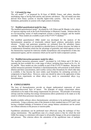 7.2 Cell model for slags
The cell model13-14, as proposed by H. Gaye of IRSID, France, and others, describes
steelmaking slags as having both anionic and cationic sub-lattices. The cell model uses data
derived from binary systems to describe higher-order systems. This has led to some
limitations, particularly in systems with a high content of alumina.


7.3 Modified quasichemical model for slags
The modified quasichemical model15 developed by A.D. Pelton and M. Blander is the subject
of vigorous ongoing work at the École Polytechnique in Montreal, Canada. Solution data for
an ever-increasing variety of multi-component systems is being evaluated, and the models
extended. These models are available as part of the F*A*C*T database16-17.

The modified quasichemical (MQ) model was developed for the analysis of the
thermodynamic properties of structurally ordered liquid solutions, particularly molten
silicates. Ternary and quaternary properties are estimated from the subsidiary binary
systems. The MQ model is not intended as a detailed theory of silicate structure, but rather as
a mathematical formalism which has the advantage of generality and which appears to have
the charateristics required for relatively reliable interpolations and extrapolations of data into
unmeasured regions, and for extensions which can be used for multi-component systems.


7.4 Modified interaction parameter model for alloys
The modified interaction parameter model18, developed by A.D. Pelton and C.W. Bale is
currently the best available for a wide range of alloys, including those based on Fe, Cu, Al,
Ni, and Pb. These models are also available as part of the F*A*C*T database. Because the
unified interaction parameter formalism is thermodynamically self-consistent at both infinite
dilution and finite concentrations, and it unifies various other formalisms for which older data
is available, it has become the most widely used formalism for estimating activities of
components in liquid alloys. However, some care should be taken in the application of data
derived from experiments on dilute alloys (e.g. steel) to concentrated alloys (e.g.
ferrochromium).


8   CONCLUSIONS
The laws of thermodynamics provide an elegant mathematical expression of some
empirically-discovered facts of nature. The principle of energy conservation allows
calculations to be made of the energy requirements for processes. The principle of increasing
entropy (and the resulting free-energy minimization) allows predictions to be made as to the
extent to which those processes may proceed.

Readily-available software allows thermodynamic calculations to be performed quickly and
consistently. Using a reference state of the elements in their standard state at 25°C and 1 atm.
having a standard enthalpy of formation of zero, energy balance calculations can be carried
out without reference to the process or reaction paths.

Equilibrium calculations can be performed most effectively using the technique of free-
energy minimization. The equilibrium state of a closed system is that for which the total
Gibbs free energy is a minimum with respect to all possible changes at the given temperature
and pressure. This criterion allows the calculation of the equilibrium state of multiple


                                               25
 