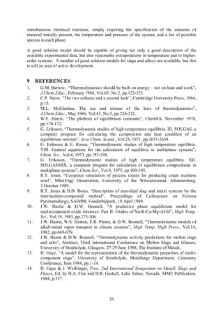 simultaneous chemical reactions, simply requiring the specification of the amounts of
material initially present, the temperature and pressure of the system, and a list of possible
species in each phase.

A good solution model should be capable of giving not only a good description of the
available experimental data, but also reasonable extrapolations in temperature and to higher-
order systems. A number of good solution models for slags and alloys are available, but this
is still an area of active development.


9     REFERENCES
1.     G.M. Barrow, “Thermodynamics should be built on energy – not on heat and work”,
       J.Chem.Educ., February 1988, Vol.65, No.2, pp.122-125.
2.     C.P. Snow, “The two cultures and a second look”, Cambridge University Press, 1964,
       p.15.
3.     M.L. McGlashan, The use and misuse of the laws of thermodynamics”,
       J.Chem.Educ., May 1966, Vol.43, No.5, pp.226-232.
4.     W.F. Harris, “The plethora of equilibrium constants”, ChemSA, November 1978,
       pp.170-172.
5.     G. Eriksson, “Thermodynamic studies of high temperature equilibria. III. SOLGAS, a
       computer program for calculating the composition and heat condition of an
       equilibrium mixture”, Acta Chem. Scand., Vol.25, 1971, pp.2651-2658.
6.     G. Eriksson & E. Rosen, “Thermodynamic studies of high temperature equilibria.
       VIII. General equations for the calculation of equilibria in multiphase systems”,
       Chem. Scr., Vol.4, 1973, pp.193-194.
7.     G. Eriksson, “Thermodynamic studies of high temperature equilibria. XII.
       SOLGASMIX, a computer program for calculation of equilibrium compositions in
       multiphase systems”, Chem.Scr., Vol.8, 1975, pp.100-103.
8.     R.T. Jones, “Computer simulation of process routes for producing crude stainless
       steel”, MSc(Eng) Dissertation, University of the Witwatersrand, Johannesburg,
       3 October 1989.
9.     R.T. Jones & B.D. Botes, “Description of non-ideal slag and metal systems by the
       intermediate-compound method”, Proceedings of Colloquium on Ferrous
       Pyrometallurgy, SAIMM, Vanderbijlpark, 18 April 1989.
10.    J.W. Hastie & D.W. Bonnell, “A predictive phase equilibrium model for
       multicomponent oxide mixtures: Part II. Oxides of Na-K-Ca-Mg-Al-Si”, High Temp.
       Sci., Vol.19, 1985, pp.275-306.
11.    J.W. Hastie, W.S. Horton, E.R. Plante, & D.W. Bonnell, “Thermodynamic models of
       alkali-metal vapor transport in silicate systems”, High Temp. High Press., Vol.14,
       1982, pp.669-679.
12.    J.W. Hastie & D.W. Bonnell, “Thermodynamic activity predictions for molten slags
       and salts”, Abstract, Third International Conference on Molten Slags and Glasses,
       University of Strathclyde, Glasgow, 27-29 June 1988, The Institute of Metals.
13.    H. Gaye, “A model for the representation of the thermodynamic properties of multi-
       component slags”, University of Strathclyde, Metallurgy Department, Centenary
       Conference, June 1984, pp.1-14.
14.    H. Gaye & J. Welfringer, Proc. 2nd International Symposium on Metall. Slags and
       Fluxes, Ed. by H.A. Fine and D.R. Gaskell, Lake Tahoe, Nevada, AIME Publication,
       1984, p.357.



                                             26
 