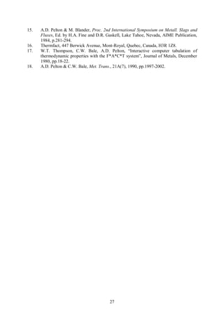 15.   A.D. Pelton & M. Blander, Proc. 2nd International Symposium on Metall. Slags and
      Fluxes, Ed. by H.A. Fine and D.R. Gaskell, Lake Tahoe, Nevada, AIME Publication,
      1984, p.281-294.
16.   Thermfact, 447 Berwick Avenue, Mont-Royal, Quebec, Canada, H3R 1Z8.
17.   W.T. Thompson, C.W. Bale, A.D. Pelton, “Interactive computer tabulation of
      thermodynamic properties with the F*A*C*T system”, Journal of Metals, December
      1980, pp.18-22.
18.   A.D. Pelton & C.W. Bale, Met. Trans., 21A(7), 1990, pp.1997-2002.




                                         27
 