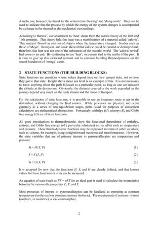 A niche can, however, be found for the action terms ‘heating’ and ‘doing work’. They can be
used to indicate that the process by which the energy of the system changes is accompanied
by a change in the thermal or the mechanical surroundings.

According to Barrow1, our attachment to ‘heat’ stems from the caloric theory of the 18th and
19th centuries. That theory held that heat was a manifestation of a material called ‘caloric’.
This material flowed in and out of objects when the temperature changed. Studies such as
those of Mayer, Thompson, and Joule showed that caloric could be created or destroyed and,
therefore, that heat was not one of the substances of the material world. The ‘caloric period’
had come to an end. By continuing to use ‘heat’, we remain tied to the myths of the past. It
is time to give up this awkward remnant and to continue building thermodynamics on the
sound foundation of ‘energy’ alone.


2   STATE FUNCTIONS (THE BUILDING BLOCKS)
State functions are quantities whose values depend only on their current state, not on how
they got to that state. Height above mean sea level is an example of this. It is not necessary
to know anything about the path followed to a particular point, as long as one can measure
the altitude at the destination. Obviously, the distance covered or the work expended on the
journey depend very much on the route chosen and the mode of transport.

For the calculation of state functions, it is possible to use an imaginary route to get to the
destination, without changing the final answer. While processes are physical, and occur
generally as a series of non-equilibrium stages, paths (used for purposes of convenient
calculation) are mathematical abstractions. Fortunately, enthalpy (H), entropy (S), and Gibbs
free energy (G) are all state functions.

All good introductions to thermodynamics show the functional dependence of enthalpy,
entropy, and Gibbs free energy (of a particular substance) on variables such as temperature
and pressure. These thermodynamic functions may be expressed in terms of other variables,
such as volume, for example, using straightforward mathematical transformations. However,
the state variables that are of primary interest to pyrometallurgists are temperature and
pressure.

       H = H (T, P)                                                                       [1]

       S = S (T, P)                                                                       [2]

       G = G (T, P)                                                                       [3]

It is accepted for now that the functions H, S, and G are clearly defined, and that known
values for these functions exist or can be measured.

An equation of state (such as PV = nRT for an ideal gas) is used to calculate the interrelation
between the measurable properties P, V, and T.

Most processes of interest to pyrometallurgists can be idealized as operating at constant
temperature (isothermal) or constant pressure (isobaric). The requirement of constant volume
(isochore, or isometric) is less commonplace.



                                              2
 