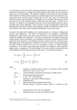 As will be shown in the next section, the energy required for any steady-state flow process is
essentially the difference in enthalpy between the products and reactants, plus the amount of
energy lost to the surroundings. The change in enthalpy over the process is easily calculated
if the enthalpies of all the chemical species are calculated relative to the same reference state,
namely that of the elements in their standard states at 25°C and 1 atm. By choosing the
elemental reference state, the difference in enthalpy can be calculated without having to take
into account any of the chemical reactions which may have taken place. (If there are no
reactions, it is alright to use compounds as the basis, but the basis specified above is easy to
remember and is always applicable. This is, therefore, strongly recommended.) Because the
thermodynamic functions of interest, namely enthalpy, entropy, and Gibbs free energy, are all
state functions, their values can be calculated independently of any reaction path.

In general, the partial molal enthalpy of any chemical species is a function of temperature,
pressure, and composition. The effect of composition on the enthalpies of individual
components is small in most cases, and, in any case, there is very little data available on the
variation in enthalpy with composition. The effects of composition on enthalpy are therefore
usually ignored, which is equivalent to the treatment of the process streams (at least for this
purpose) as ideal solutions (i.e. the enthalpy of mixing is taken to be zero). Except for gases
under high pressure, the dependence of enthalpy on pressure is small. (If deemed important,
the effect could be allowed for by the use of equations of state, or reduced property
correlations.) In the field of high-temperature chemistry, the enthalpy is often assumed to
depend solely on temperature. The total enthalpy of a stream is taken to be equal to the sum
of the enthalpies of all the chemical species in the stream. For each chemical species*:

                                      T1                     T

         H = DH                   +   òC         dT + LT 1 + ò C P 2 dT
                         o
                         f 298              P1                                                       [4]
                                      298                    T1


                             T1
                              C P1      LT 1 T C P 2
         S=S       o
                   298   + ò       dT +     +ò       dT                                              [5]
                          298
                               T         T   T1
                                                T

where:
         H               =            enthalpy of chemical species relative to elements in their standard
                                      states at 25°C and 1 atm (J / mol)
         DH o 298 =
             f                        standard enthalpy of formation of the species at 298K (J/mol)
         T1       =                   phase transition temperature (K)
         CP(T) =                      a + bT + cT-2 + dT2 (J/mol/K)
                                      (subscripts 1 and 2 refer to different phases)
         T               =            temperature (K)
         LT1             =            latent energy of phase transformation (J/mol)
         S               =            absolute entropy of chemical species relative to elements in their


                                      standard states at 25°C and 1 atm (J/mol/K)
             o
         S   298     =                standard entropy of the species at 298K (J/mol/K)



* Note: The singular of species remains species, not specie which means ‘coins’.


                                                                    3
 