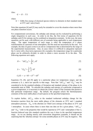 Also:
        G = H - TS                                                                           [6]

where
     G = Gibbs free energy of chemical species relative to elements in their standard states
         at 25°C and 1 atm (J/mol)

Note that equations [4] and [5] may easily be extended to cover the situation where more than
one phase transition occurs.

For computational convenience, the enthalpy and entropy can be evaluated by performing a
single integration in each case. In order to do this, the first terms of equations [4] for
enthalpy and [5] for entropy can be combined as integration constants. In this way, the same
equations can be used, with different sets of constants being applicable to each temperature
range. The upper temperature of each range is often the temperature of a phase
transformation at a pressure of one atmosphere, but this need not necessarily be the case. For
example, the data on gases come to an end at a temperature that is determined by the range of
the experimental measurements. Also, in cases where it is difficult to adequately represent
the CP term with a four-term expression (for example), the temperature range for a particular
phase can be arbitrarily divided, in order to obtain a more accurate fit to the data. The
following equations now apply:

                                    T

        H = " DH               "+   òC
                       o
                       f 298              P   dT                                             [7]
                                    298


                               T
                                CP
        S = "S         "+      ò
                 o
                 298               dT                                                        [8]
                            298
                                T

        CP(T) = a + bT + cT-2 + dT2                                                          [9]

Equations [7], [8], and [9] apply to a particular phase (or temperature range), and the
constants a, b, c, and d are specific to that range. Note that “ DH o 298 ” and “ S 298 ” may be
                                                                       f
                                                                                     o


considered to be the standard enthalpy of formation and standard entropy of the phase in its
metastable state at 298K. To calculate the enthalpy and entropy of a particular compound at
a given temperature, it is necessary to obtain the correct values of the constants that pertain to
that particular temperature range. By default, the program selects the thermodynamic
constants of the most stable phase of each species at the specified temperature.

To explain further, DH o 298 refers to the standard isothermal enthalpy change for the
                         f

formation reaction from the most stable phases of the elements at 25°C and 1 standard
                       o
atmosphere pressure. S 298 is the absolute (or Third Law) entropy of the phase at 25°C and
1 atmosphere. In cases where there is more than one data set for a given phase, “ DH o 298 ”
                                                                                     f
        o
and “ S 298 ” refer to the properties that would be reported at 25°C and 1 atmosphere if the C P
function behaved near this standard condition the way it does in the specified temperature
range. As we are dealing merely with convenient integration constants, it should not be
surprising that the ‘absolute entropy’ for some unstable phases at 25°C may be negative. The



                                                   4
 