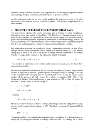 fictitious entropy constants are useful only for purposes of facilitating the computation of the
actual entropy at higher temperatures where the phase in question is stable.

As thermodynamic data are not too readily available for minerals as such, it is often
necessary to treat these as mixtures of chemical species. This is fairly straightforward for
most minerals.


3   PRINCIPLE OF ENERGY CONSERVATION (FIRST LAW)
The conservation equations for matter in general can sometimes be rather complicated.
Fortunately, these can usually be simplified. The First Law of thermodynamics is not a
general energy balance, but represents the balance of internal energy for a material with very
particular constitutive properties, in particular, the absence of irreversible energy transfer. In
essence, the First Law of thermodynamics states that the energy of an isolated system (one
that does not exchange matter or energy with its surroundings) remains constant.

For non-nuclear processes, the principle of energy conservation states that the sum of the
changes of the extensive properties kinetic energy (Ek), potential energy (Ep), and internal
energy (U) is equal to the sum of the modes of energy transfer q (defined as the thermal
transfer of energy) and w (defined as the mechanical transfer of energy).

       DEk + DEp + DU = q + w                                                        [10]

This equation is applicable to all constant-matter systems in general, and to steady flow
processes in particular.

By assuming mechanical equilibrium for the entering and exiting regions of a hypothetical
volume, it is possible to produce a general equation relating the change in enthalpy to the sum
of the thermal transfer of energy and the so-called shaft work, ws, and the change in the
product of the pressure, P, and volume, V, as shown in equation [11]. One of the
fundamental relations of thermodynamics is used in equation [12] to relate the change in
enthalpy, H, to the change in internal energy, U.

       w = ws + DPV                                                                  [11]

       DH = DU + DPV                                                                 [12]

Therefore

       DEk + DEp + DH = q + ws                                                       [13]

However, for most chemical systems of interest, the changes in kinetic and potential energy
are very small compared to the changes in DH. This allows us to simplify equation [13] as
follows.

       DH = q + ws                                                                   [14]

This equation allows us to calculate the amount of energy transferred to or from any process,
simply by calculating the difference in enthalpy before and after. As enthalpy, H, is a state



                                                5
 