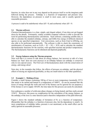 function, its value does not in any way depend on the process itself or on the imaginary path
followed during the process. Enthalpy is a function of temperature and pressure only.
However, the dependence on pressure is small in most cases, and is usually ignored at
reasonable pressures.

A process is said to be endothermic when DH > 0, and exothermic when DH < 0.


3.1 Thermo software
Chemical thermodynamics is a clear, simple, and elegant subject, if one does not get bogged
down by the details. Fortunately, readily available computer software is able to provide the
tools for performing thermodynamic calculations. Such software, containing suitable data, is
able to calculate the standard enthalpy, entropy, and Gibbs free energy of different chemical
species at any specified temperature. Unit conversions, such as from J/mol to kWh/kg, are
also able to be performed automatically. The software is able to check the consistency of
stoichiometry of reactions, such as Cr2O3 + 3C = 2Cr + 3CO, and to calculate the standard
thermodynamic functions for the reaction, with specified reactant and product temperatures.
The thermodynamic functions can be tabulated and depicted graphically.


3.2 Energy balances using the Thermo program
Note well that it is correct to talk about an energy balance, but incorrect to talk of a heat
balance (as ‘heat’ does not exist anyway) or an enthalpy balance (as enthalpy is conserved
only in very special cases). The First Law of thermodynamics deals with the conservation of
energy, and energy alone!

Note also, in the examples that follow, the effects of pressure on enthalpy, and the physical
effects of mixing are neglected (justifiably, as they are small relative to the other quantities).


3.3 Example 1 – Melting of iron
Consider a small furnace containing 100 kg of iron at room temperature (nominally 25°C)
that needs to be melted and heated to a temperature of 1600°C. (It can be assumed that the
losses of energy through the walls and roof of the furnace can be ignored for our purposes.)
If the furnace is set to supply 160 kW, the time taken for this process can easily be calculated.

Iron undergoes a number of solid-state phase changes on being heated, and then melts around
1536°C. However, this poses no complication for the calculation of the energy balance, as
the enthalpy of the iron is a state function (and is therefore independent of the path followed).

Figure 1 shows the standard enthalpy of formation of Fe as a function of temperature.
(Remember that the enthalpy is a function of pressure also, but the dependence is small.) In
most compilations of enthalpy tables, pressure is not mentioned, as the small effect can be
safely ignored at reasonable pressures.




                                                6
 