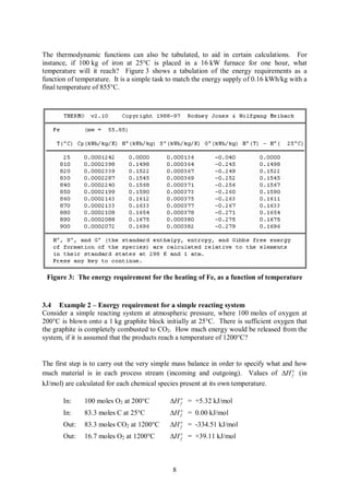 The thermodynamic functions can also be tabulated, to aid in certain calculations. For
instance, if 100 kg of iron at 25°C is placed in a 16 kW furnace for one hour, what
temperature will it reach? Figure 3 shows a tabulation of the energy requirements as a
function of temperature. It is a simple task to match the energy supply of 0.16 kWh/kg with a
final temperature of 855°C.




 Figure 3: The energy requirement for the heating of Fe, as a function of temperature


3.4 Example 2 – Energy requirement for a simple reacting system
Consider a simple reacting system at atmospheric pressure, where 100 moles of oxygen at
200°C is blown onto a 1 kg graphite block initially at 25°C. There is sufficient oxygen that
the graphite is completely combusted to CO2. How much energy would be released from the
system, if it is assumed that the products reach a temperature of 1200°C?


The first step is to carry out the very simple mass balance in order to specify what and how
much material is in each process stream (incoming and outgoing). Values of DH o (in     f

kJ/mol) are calculated for each chemical species present at its own temperature.

       In:    100 moles O2 at 200°C         DH o = +5.32 kJ/mol
                                               f

       In:    83.3 moles C at 25°C          DH o = 0.00 kJ/mol
                                               f

       Out:   83.3 moles CO2 at 1200°C      DH o = -334.51 kJ/mol
                                               f

       Out:   16.7 moles O2 at 1200°C       DH o = +39.11 kJ/mol
                                               f




                                             8
 