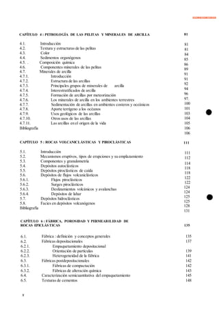 Elimina la filigrana digital ahora
X
CAPÍTULO 4 : PETROLOGÍA DE LAS PELITAS Y MINERALES DE ARCILLA 81
4.1. Introducción
4.2. Textura y estructuras de las pelitas
4.3. Color
4.4. Sedimentos organógenos
4.5. . Composición química
4.6. Componentes minerales de las pelitas
4.7. Minerales de arcilla
4.7.1. Introducción
4.7.2. Estructura de las arcillas
4.7.3. Principales grupos de minerales de arcilla
4.7.4. Interestratificados de arcilla
4.7.5. Formación de arcillas por meteorización
4.7.6. Los minerales de arcilla en los ambientes terrestres
4.7.7. Sedimentación de arcillas en ambientes costeros y oceánicos
4.7.8. Aporte terrígeno a los océanos
4.7.9. Usos geológicos de las arcillas
4.7.10. Otros usos de las arcillas
4.7.11. Las arcillas en el origen de la vida
Bibliografía
81
81
84
85
86
89
91
91
92
94
96
97.
100
101
103
104
105
106
106
CAPÍTULO 5 : ROCAS VOLCANICLÁSTICAS Y PIROCLÁSTICAS
5.1. Introducción
5.2. Mecanismos eruptivos, tipos de erupciones y su emplazamiento
5.3. Componentes y granulometría
5.4. Depósitos autoclásticos
5.5. Depósitos piroclásticos de caída
5.6. Depósitos de flujos volcaniclásticos
5.6.1. Flujos piroclásticos
5.6.2. Surges piroclásticos
5.6.3. Deslizamientos volcánicos y avalanchas
5.6.4. Depósitos de lahar
5.7. Depósitos hidroclásticos
5.8. Facies en depósitos volcanógenos
Bibliografía
111
111
112
114
118
118
122
122
124
124
125
125
128
131
6.1. Fábrica : definición y conceptos generales 135
6.2. Fábricas depositacionales 137
6.2.1. Empaquetamiento depositacional
6.2.2. Orientación de partículas 139
6.2.3. Heterogeneidad de la fábrica 141
6.3. Fábricas postdepositacionales 142
6.3.1. Fábricas de compactación 142
6.3.2. Fábricas de alteración química 143
6.4. Caracterización semicuantitativa del empaquetamiento 145
6.5. Texturas de cementos 148
CAPÍTULO 6 : FÁBRICA, POROSIDAD Y PERMEABILIDAD DE
ROCAS EPICLÁSTICAS 135
 