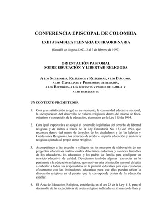 CONFERENCIA EPISCOPAL DE COLOMBIA
         LXIII ASAMBLEA PLENARIA EXTRAORDINARIA

                 (Santafé de Bogotá, D.C., 3 al 7 de febrero de 1997)



                  ORIENTACIÓN PASTORAL
           SOBRE EDUCACIÓN Y LIBERTAD RELIGIOSA

        A LOS SACERDOTES, RELIGIOSOS Y RELIGIOSAS, A LOS DIÁCONOS,
                A LOS CAPELLANES Y PROFESORES DE RELIGIÓN,
           A LOS RECTORES, A LOS DOCENTES Y PADRES DE FAMILIA Y
                                 A LOS ESTUDIANTES



UN CONTEXTO PROMETEDOR

1.   Con gran satisfacción acogió en su momento, la comunidad educativa nacional,
     la incorporación del desarrollo de valores religiosos dentro del marco de fines,
     objetivos y contenidos de la educación, plasmados en la Ley 115 de 1994.

2.   Con igual expectativa se acogió el desarrollo legislativo del derecho de libertad
     religiosa y de cultos a través de la Ley Estatutaria No. 133 de 1994, que
     reconoce dentro del marco de derechos de los ciudadanos y de las Iglesias y
     Confesiones Religiosas, los derechos de recibir e impartir educación y asistencia
     religiosa ajustada al propio credo religioso.

3.   Acompañando a las escuelas y colegios en los procesos de elaboración de sus
     proyectos educativos institucionales detectamos esfuerzos y avances laudables
     de los educadores, los educandos y los padres de familia para configurar un
     servicio educativo de calidad. Detectamos también algunas carencias en lo
     pertinente a la educación religiosa, que motivan esta orientación pastoral dirigida
     a exhortar a todos los responsables de la pastoral educativa para que colaboren
     eficazmente con las instituciones educativas para que ellas puedan ubicar la
     dimensión religiosa en el puesto que le corresponde dentro de la educación
     escolar.

4.   El Área de Educación Religiosa, establecida en el art 23 de la Ley 115, para el
     desarrollo de las expectativas de orden religioso indicadas en el marco de fines y
 