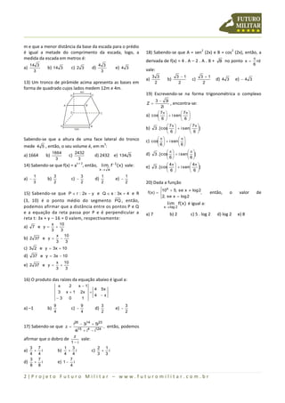 m e que a menor distância da base da escada para o prédio
                                                                                                                           2                  2
é igual a metade do comprimento da escada, logo, a                                 18) Sabendo-se que A = sen (2x) e B = cos (2x), então, a
medida da escada em metros é:                                                                                                                                
                                                                                   derivada de f(x) = 4 . A – 2 . A . B + B no ponto x                        rd
   14 3                                                   4 3                                                                                                6
a)          b) 14 3                c) 2 3              d)               e) 4 3     vale:
     3                                                     3
                                                                                        3 3               3 1             3 1
                                                                                   a)              b)               c)             d) 4 3         e)  4 3
13) Um tronco de pirâmide acima apresenta as bases em                                    2                 2                2
forma de quadrado cujos lados medem 12m e 4m.
                                             4m
                                  D’                   C’                          19) Escrevendo-se na forma trigonométrica o complexo
                                                                                           3  3i
                             A’                   B’
                                                                                   Z             , encontra-se:
                                                                                              2i
                                   D                             C                           7           7 
                                                                                   a) cos
                                                                                                  i sen  
                                                                                                           6 
                                                                                             6            
                         A                             B                                            7           7 
                                       12m                                         b) 3 . [cos
                                                                                                         i sen  ]
                                                                                                                  6 
                                                                                                    6            
Sabendo-se que a altura de uma face lateral do tronco                                                    
                                                                                   c) cos   i sen  
                                                                                                    
                                      3
mede 4 5 , então, o seu volume é, em m :                                                    6            6
                 1664                  2432                                                                     
a) 1664     b)                    c)                        d) 2432 e) 134 5       d) 3 . [cos   i sen  ]
                                                                                                         
                  3                     3                                                          6            6
                                              , então, lim f 1(x) vale:                            4           4 
                                        x+2
14) Sabendo-se que f(x) = a                                                        e) 3 . [cos           i sen 
                                                                 x a                                            6 ]
                                                                                                                       
                                                                                                    6               
        1        3                           3                   1             1
a)         b)                     c)                      d)          e) 
        3        2                           2                   2             2   20) Dada a função
                                                                                             10x  5, se x  log 2
                                                                                             
15) Sabendo-se que P  r : 2x  y e Q  s : 3x  4 e R                              f ( x)                       ,           então,       o      valor      de
                                                                                             2, se x  log 2
                                                                                             
(3, 10) é o ponto médio do segmento PQ , então,
                                                                                                   lim f(x) é igual a:
podemos afirmar que a distância entre os pontos P e Q                                          x  log 2
e a equação da reta passa por P e é perpendicular a                                a) 7             b) 2            c) 5 . log 2   d) log 2        e) 8
reta t: 3x + y – 16 = 0 valem, respectivamente:
            x 10
a) 7 e y     
            3   3
              x 10
b) 2 37 e y  
              3   3
c) 3 2 e y  3x  10
d) 37 e y  3x  10
                  x 10
e) 2 37 e y        
                  3   3

16) O produto das raízes da equação abaixo é igual a:
                     x    2   x 1
                                   4 5x
                     3  x  1 2x 
                                   4 x
                     3   0     1
                 9                           9                   3             3
a) –1       b)                     c)                      d)          e) 
                 4                           4                   2             2


                                       i26  3i14  5i23
17) Sabendo-se que z                      , então, podemos
                          4i15  i4  i124
                         z
afirmar que o dobro de        vale:
                       1 i
    3 7             1 3                 2 1
a)  i           b)  i             c)  i
    4 4             4 4                 3 3
    3 7                7
d)  i           e) 1  i
    8 8                4

2|Projeto Futuro Militar – www.futuromilitar.com.br
 