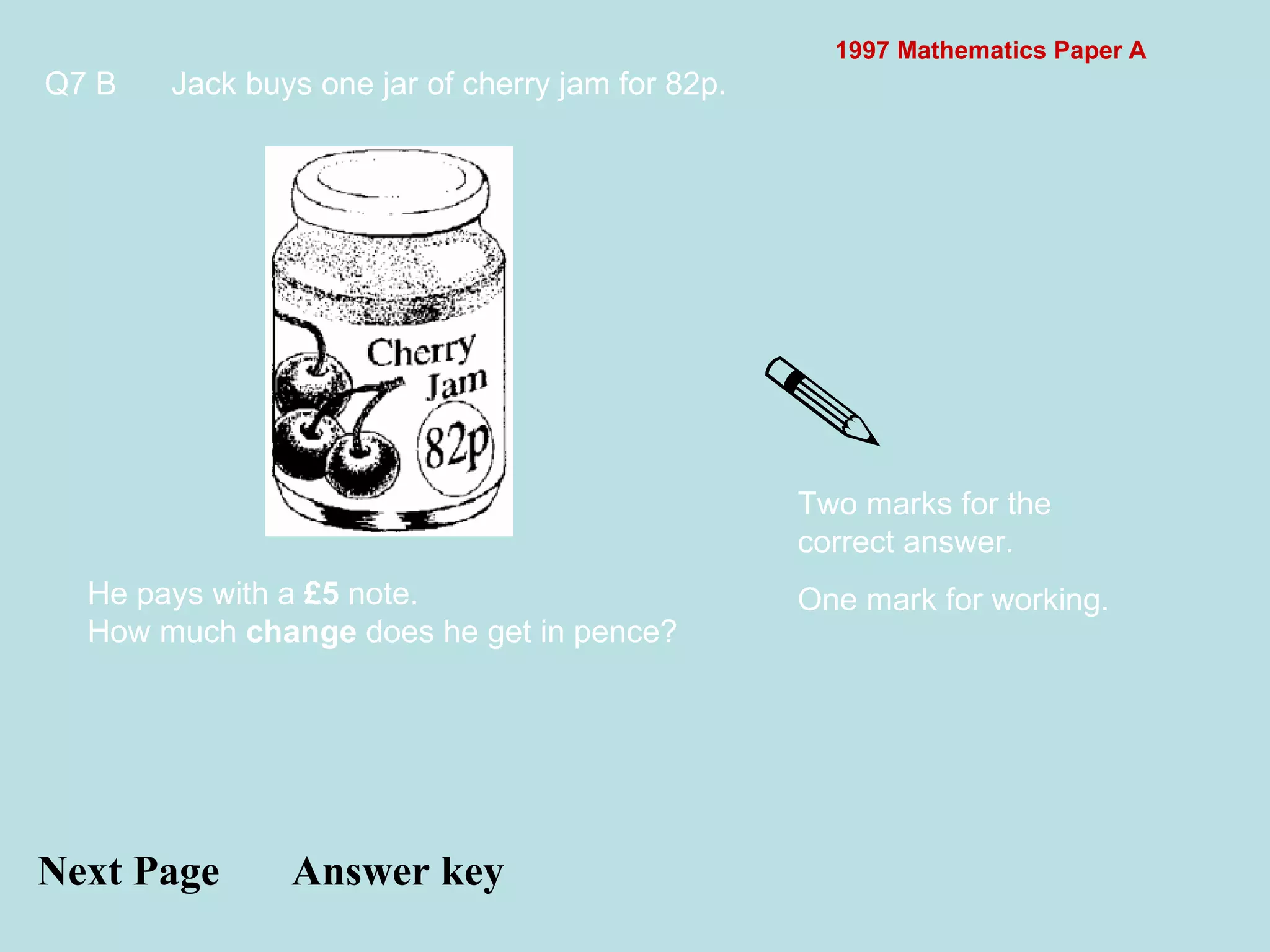 1997 Mathematics Paper A Q7 B Jack buys one jar of cherry jam for 82p.  Next Page Answer key He pays with a  £5  note. How much  change  does he get in pence? Two marks for the correct answer. One mark for working. 