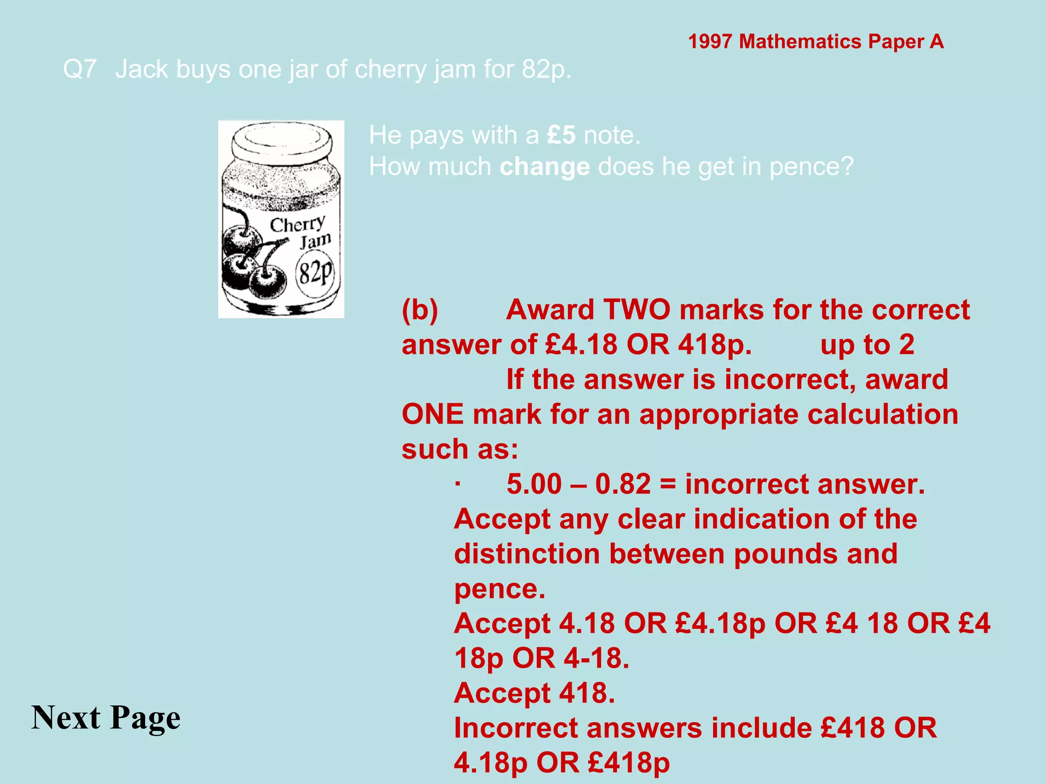 1997 Mathematics Paper A Q7 Jack buys one jar of cherry jam for 82p.  Next Page He pays with a  £5  note. How much  change  does he get in pence? (b) Award TWO marks for the correct answer of £4.18 OR 418p. up to 2 If the answer is incorrect, award ONE mark for an appropriate calculation such as: · 5.00 – 0.82 = incorrect answer. Accept any clear indication of the distinction between pounds and pence. Accept 4.18 OR £4.18p OR £4 18 OR £4 18p OR 4-18. Accept 418. Incorrect answers include £418 OR 4.18p OR £418p 