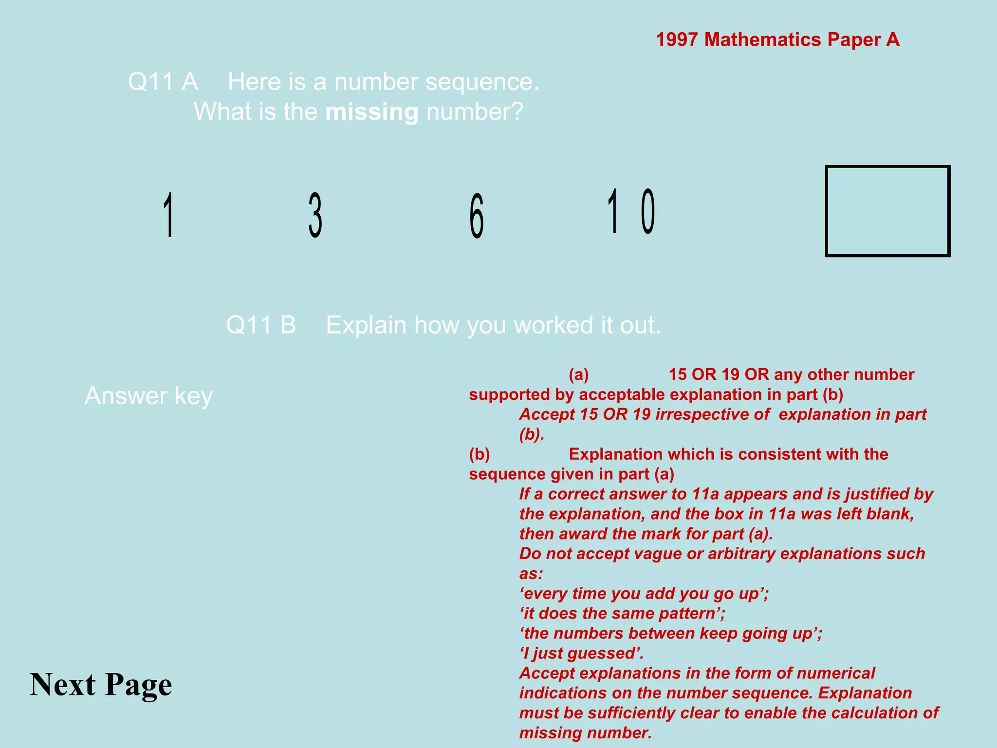 1997 Mathematics Paper A Q11 A Here is a number sequence. What is the  missing  number? Next Page  Answer key Q11 B Explain how you worked it out.  (a) 15 OR 19 OR any other number supported by acceptable explanation in part (b) Accept 15 OR 19 irrespective of  explanation in part (b). (b) Explanation which is consistent with the sequence given in part (a) If a correct answer to 11a appears and is justified by the explanation, and the box in 11a was left blank, then award the mark for part (a). Do not accept vague or arbitrary explanations such as: ‘every time you add you go up’; ‘it does the same pattern’; ‘the numbers between keep going up’; ‘I just guessed’. Accept explanations in the form of numerical indications on the number sequence. Explanation must be sufficiently clear to enable the calculation of missing number. 