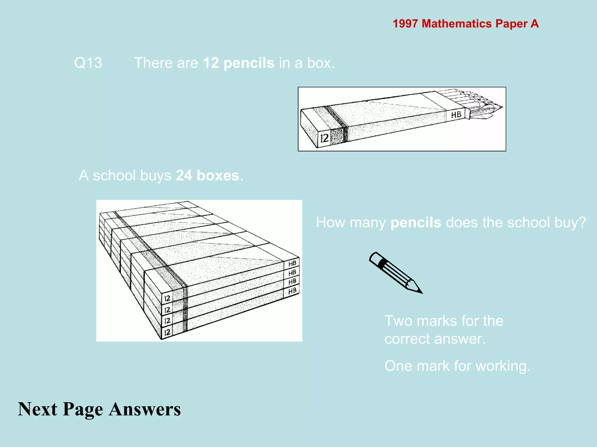 1997 Mathematics Paper A Next Page Answers Q13 There are  12 pencils  in a box.  A school buys  24 boxes .  How many  pencils  does the school buy?  Two marks for the correct answer. One mark for working. 