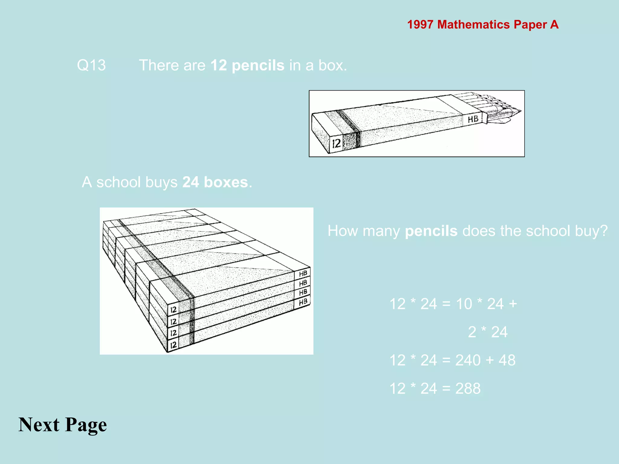 1997 Mathematics Paper A Next Page Q13 There are  12 pencils  in a box.  A school buys  24 boxes .  How many  pencils  does the school buy?  12 * 24 = 10 * 24 +   2 * 24 12 * 24 = 240 + 48 12 * 24 = 288 