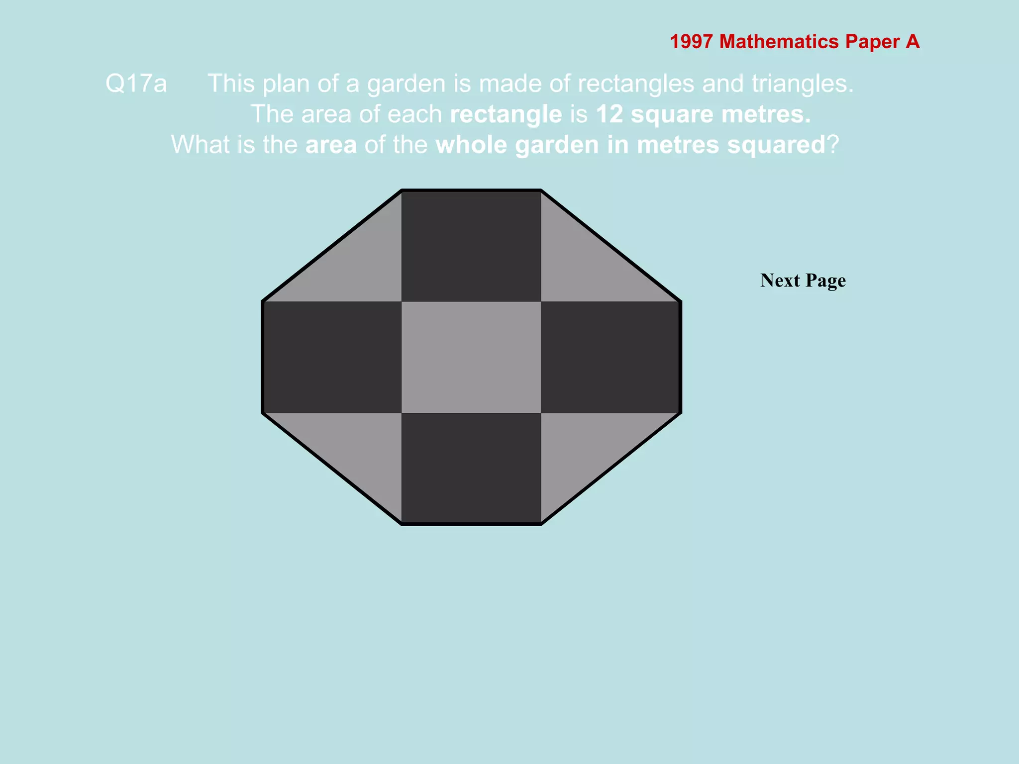 1997 Mathematics Paper A Q17a This plan of a garden is made of rectangles and triangles. The area of each  rectangle  is  12 square metres. What is the  area  of the  whole garden in metres squared ?   Next Page  
