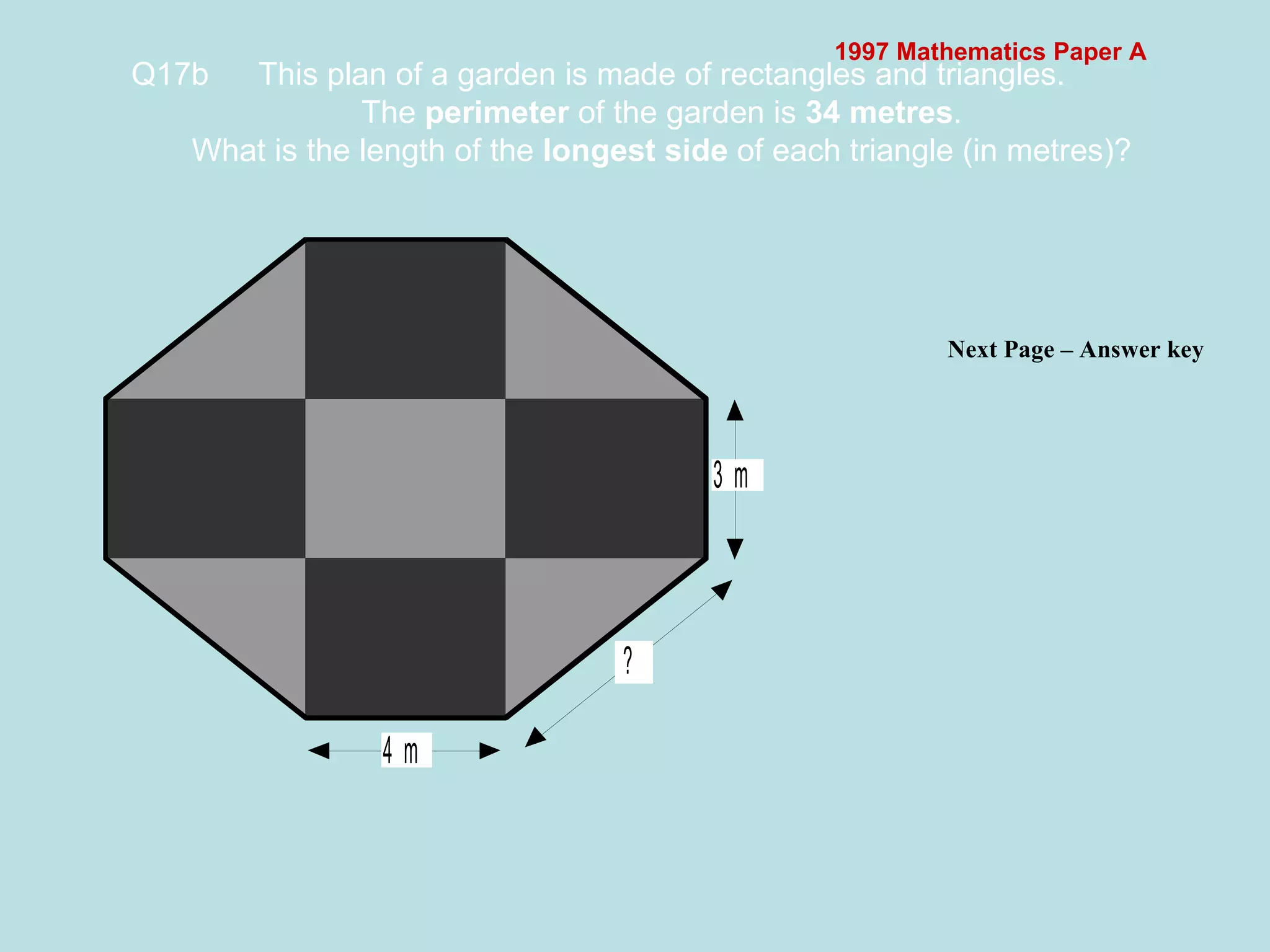 1997 Mathematics Paper A Q17b This plan of a garden is made of rectangles and triangles. The  perimeter  of the garden is  34 metres . What is the length of the  longest side  of each triangle (in metres)?   Next Page – Answer key  
