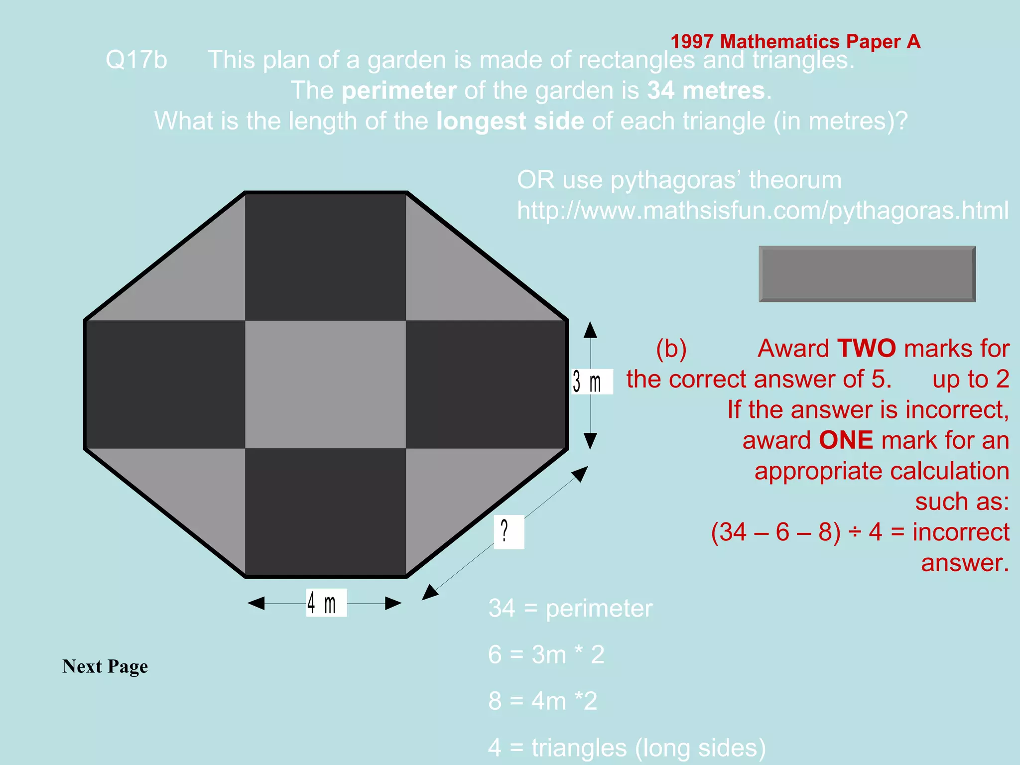 1997 Mathematics Paper A Q17b This plan of a garden is made of rectangles and triangles. The  perimeter  of the garden is  34 metres . What is the length of the  longest side  of each triangle (in metres)?   Next Page  (b) Award  TWO  marks for the correct answer of 5. up to 2 If the answer is incorrect, award  ONE  mark for an appropriate calculation such as: (34 – 6 – 8) ÷ 4 = incorrect answer. 34 = perimeter 6 = 3m * 2 8 = 4m *2 4 = triangles (long sides) OR use pythagoras’ theorum http://www.mathsisfun.com/pythagoras.html 