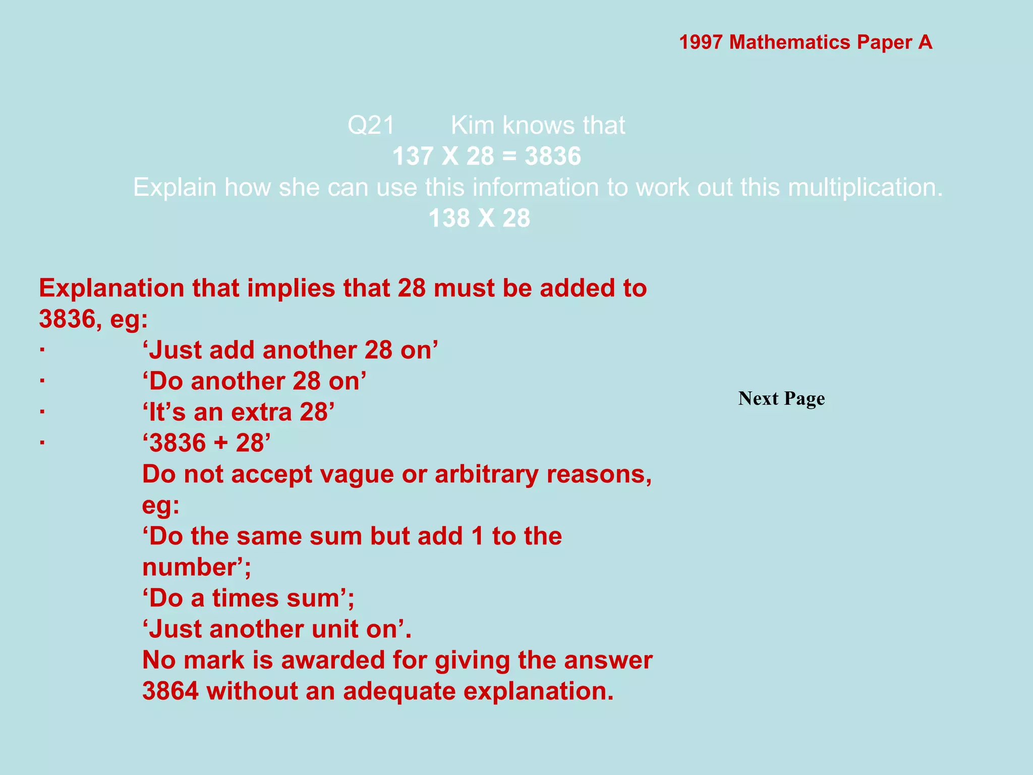 1997 Mathematics Paper A Q21 Kim knows that 137 X 28 = 3836 Explain how she can use this information to work out this multiplication. 138 X 28   Next Page  Explanation that implies that 28 must be added to 3836, eg: · ‘Just add another 28 on’ · ‘Do another 28 on’ · ‘It’s an extra 28’ · ‘3836 + 28’ Do not accept vague or arbitrary reasons, eg: ‘ Do the same sum but add 1 to the number’; ‘ Do a times sum’; ‘ Just another unit on’. No mark is awarded for giving the answer 3864 without an adequate explanation. 