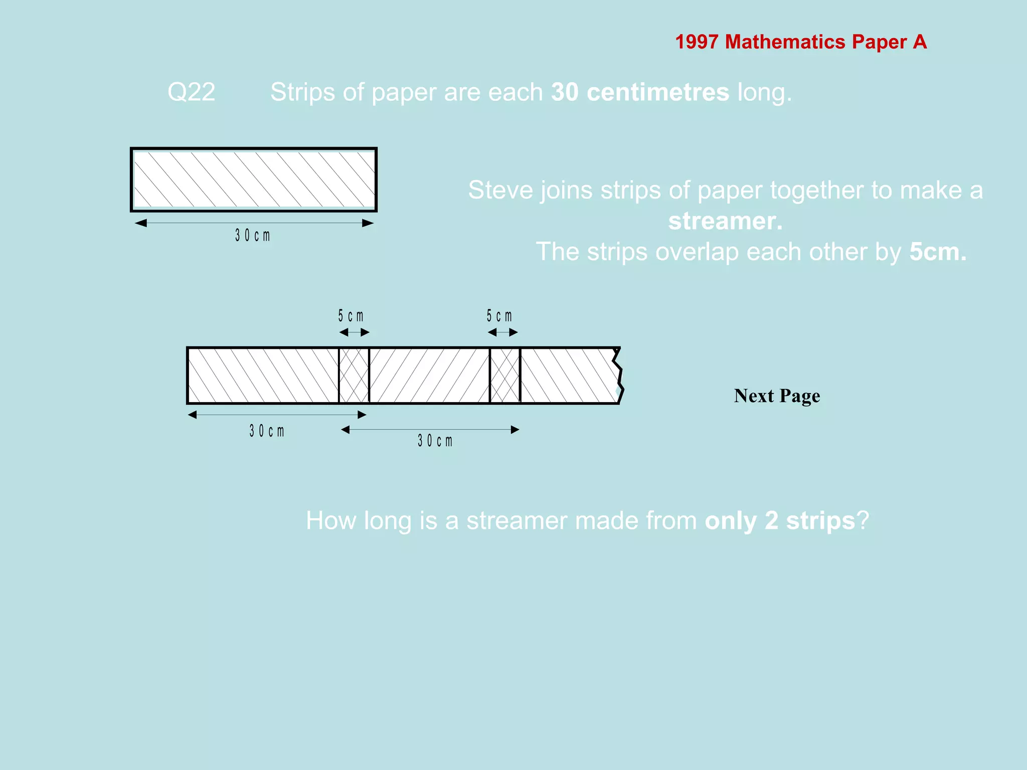1997 Mathematics Paper A Q22 Strips of paper are each  30 centimetres  long.  Next Page  Steve joins strips of paper together to make a  streamer. The strips overlap each other by  5cm. How long is a streamer made from  only 2 strips ?  