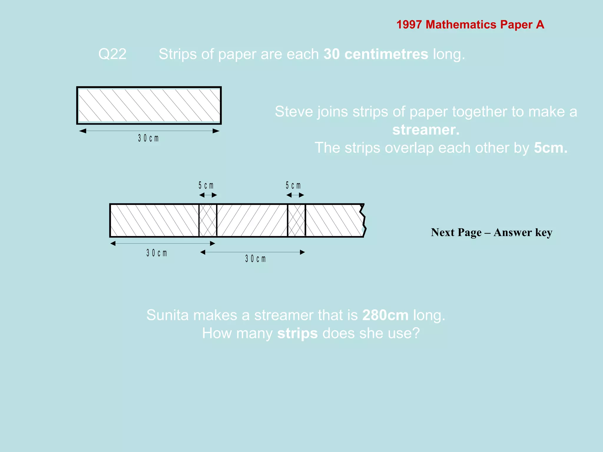 1997 Mathematics Paper A Q22 Strips of paper are each  30 centimetres  long.  Next Page – Answer key  Steve joins strips of paper together to make a  streamer. The strips overlap each other by  5cm. Sunita makes a streamer that is  280cm  long. How many  strips  does she use? 