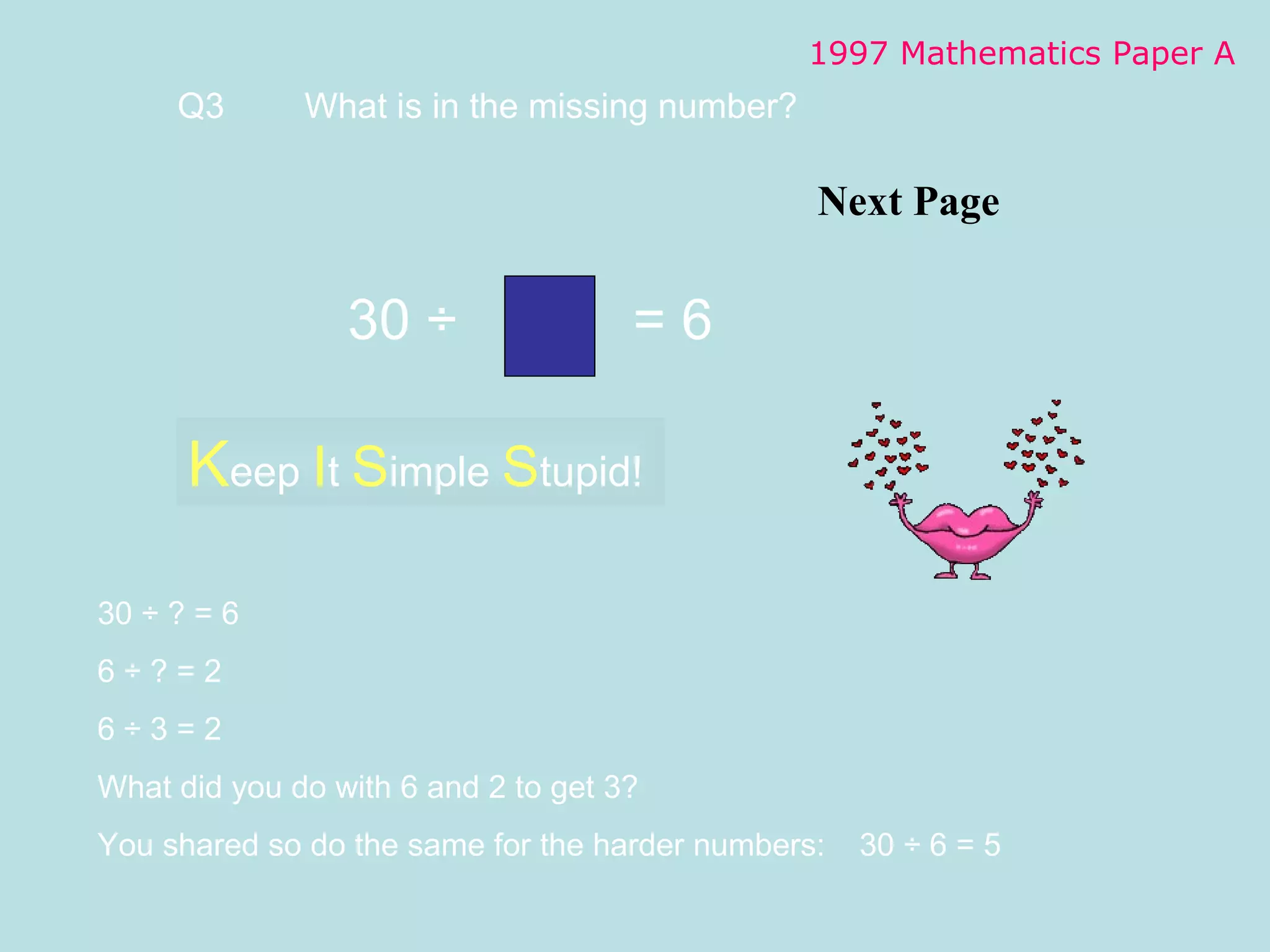 Next Page 1997 Mathematics Paper A Q3 What is  in the missing number? K eep  I t  S imple  S tupid! 30  ÷ ? = 6 6  ÷ ? = 2 6 ÷ 3 = 2 What did you do with 6 and 2 to get 3? You shared so do the same for the harder numbers: 30 ÷ 6 = 5 30  ÷    = 6 