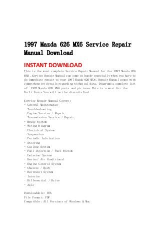 
 
 
 
1997 Mazda 626 MX6 Service Repair
Manual Download
INSTANT DOWNLOAD 
This is the most complete Service Repair Manual for the 1997 Mazda 626
MX6 .Service Repair Manual can come in handy especially when you have to
do immediate repair to your 1997 Mazda 626 MX6 .Repair Manual comes with
comprehensive details regarding technical data. Diagrams a complete list
of. 1997 Mazda 626 MX6 parts and pictures.This is a must for the
Do-It-Yours.You will not be dissatisfied.
Service Repair Manual Covers:
- General Maintenance
- Troubleshooting
- Engine Service / Repair
- Transmission Service / Repair
- Brake System
- Wiring Diagram
- Electrical System
- Suspension
- Periodic Lubrication
- Steering
- Cooling System
- Fuel Injection / Fuel System
- Emission System
- Heater/ Air Conditional
- Engine Control System
- Chassis / Body
- Restraint System
- Interior
- Differential / Drive
- Axle
Downloadable: YES
File Format: PDF
Compatible: All Versions of Windows & Mac
 