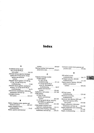 A
Acceleratorpumpcircuit
l0O-125hpand80jet,
tuelsystem ......332-335
Altematordrivencapacitordischarge
ignition6O-275hpand65-140jet,
ignition andelectrical
systems. 424_439
Alternatordrivenignition 135-200hp,
275hp,i05 and140jetV6,
troubleshooting .....l.5-g}
Alternatordrivenignition, mechanical
advance,75-125hpand65-80jet,
troubleshooting............ 64_j5
Anticorrosionmaintenance,lubrication
maintenanceandtune-up....... 226
Antisiphondevices,
fuelsystem . 3f.S_337
B
Batterychargingsystem,ignition and
electricalsystems ...4OT-415
Batterychargingsystem,
troubleshooting...... . 51_62
Batteryignition andelectrical
Index
systems ....399_407
Bearing housing,lower gearcase
andjet driveunits . . . . . . . . . . 670_6jI
c
Capacitor discharge module
(CDM) ignition
225 and25ohp,
troubleshooting. . . . . .... 97_Ll0
75-125 hp and 65-80jet,
serialNo. 0G438000-on.
houbleshooting.. . .. .... 90_97
ignition and electrical
systems. 439_441
Carburetors,fuel system. . . . . . . 30l.-30g
CDM ignition
225 and25ohp,
ignition and electrical
systems. 444_449
75-125 hp and 65-80jet, serialNo.
0G438000-on, ignition and
electrical systems 441-444
CDM module resistance tests
(optional), troubleshooting. . . 1l0_lll
Cooling system flushing, lubrication
maintenanceandtune-up . . . . 229_23I
Corrosioncontrol,lowergearcaseand
jetdriveunits... ... 579-591
D
DFI airlfuel system
tro u b le sh o o tin g ........... 166-177
DI digiral inductive, 200 DFI
tro u b le sh o o tin g ........... lll_l2}
Digital inductive ignition, 200 DFI,
ignition and elecaical
systems M9_452
E
EFI fuel system,
tro u b le sh o o tin g ........... 129_166
Electrical accessories,
tro u b le sh o o tin g ..... .... 62
Electronic fuel injection (EFI) and
direct tuel injection (DFI),
fu e lsysre m ..... 339-369
Engine submersion, lubrication
maintenance andtune-up . . . 226-229
Engine temperature and overheating,
troubleshooting .... lj7_Lg2
Engine,troubleshooting..... . lg2-lg7
 