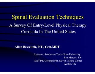 Spinal Evaluation Techniques
A Survey Of Entry-Level Physical Therapy
      Curricula In The United States


  Allan Besselink, P.T., Cert.MDT

               Lecturer, Southwest Texas State University
                                         San Marcos, TX
               Staff PT, Columbia/St. David’s Spine Center
                                         Austin, TX
 