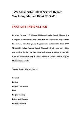 1997 Mitsubishi Galant Service Repair
Workshop Manual DOWNLOAD
INSTANT DOWNLOAD
Original Factory 1997 Mitsubishi Galant Service Repair Manual is a
Complete Informational Book. This Service Manual has easy-to-read
text sections with top quality diagrams and instructions. Trust 1997
Mitsubishi Galant Service Repair Manual will give you everything
you need to do the job. Save time and money by doing it yourself,
with the confidence only a 1997 Mitsubishi Galant Service Repair
Manual can provide.
Service Repair Manual Covers:
General
Engine
Engine Lubrication
Fuel
Engine Cooling
Intake and Exhaust
Engine Electrical
 