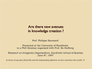 Are there new avenues in knowledge creation ? Prof. Philippe Baumard Presented at the University of Stockholm to a PhD Seminar organized with Prof. Bo Hedberg Research on Imaginary Organizations, Stockholm School of Business June 8 th , 1997 In honor of my dear friend Bo and his long-lasting influence on how I perceive the world!   