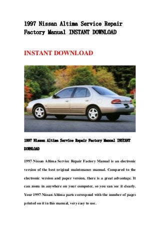 1997 Nissan Altima Service Repair
Factory Manual INSTANT DOWNLOAD
INSTANT DOWNLOAD
1997 Nissan Altima Service Repair Factory Manual INSTANT
DOWNLOAD
1997 Nissan Altima Service Repair Factory Manual is an electronic
version of the best original maintenance manual. Compared to the
electronic version and paper version, there is a great advantage. It
can zoom in anywhere on your computer, so you can see it clearly.
Your 1997 Nissan Altima parts correspond with the number of pages
printed on it in this manual, very easy to use.
 