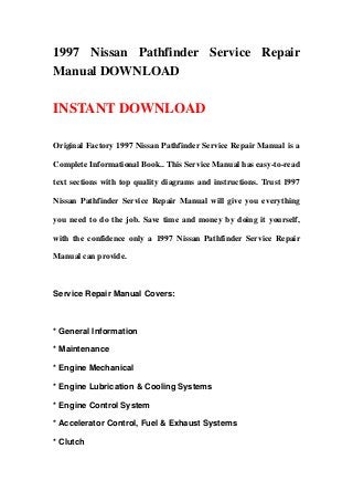1997 Nissan Pathfinder Service Repair
Manual DOWNLOAD
INSTANT DOWNLOAD
Original Factory 1997 Nissan Pathfinder Service Repair Manual is a
Complete Informational Book.. This Service Manual has easy-to-read
text sections with top quality diagrams and instructions. Trust 1997
Nissan Pathfinder Service Repair Manual will give you everything
you need to do the job. Save time and money by doing it yourself,
with the confidence only a 1997 Nissan Pathfinder Service Repair
Manual can provide.
Service Repair Manual Covers:
* General Information
* Maintenance
* Engine Mechanical
* Engine Lubrication & Cooling Systems
* Engine Control System
* Accelerator Control, Fuel & Exhaust Systems
* Clutch
 