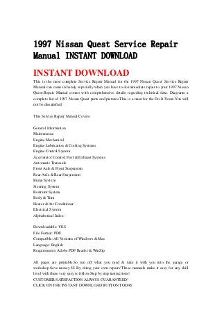 1997 Nissan Quest Service Repair
Manual INSTANT DOWNLOAD
INSTANT DOWNLOAD
This is the most complete Service Repair Manual for the 1997 Nissan Quest .Service Repair
Manual can come in handy especially when you have to do immediate repair to your 1997 Nissan
Quest.Repair Manual comes with comprehensive details regarding technical data. Diagrams a
complete list of 1997 Nissan Quest parts and pictures.This is a must for the Do-It-Yours.You will
not be dissatisfied.
This Service Repair Manual Covers:
General Information
Maintenance
Engine Mechanical
Engine Lubrication & Cooling Systems
Engine Control System
Accelerator Control, Fuel & Exhaust Systems
Automatic Transaxle
Front Axle & Front Suspension
Rear Axle & Rear Suspension
Brake System
Steering System
Restraint System
Body & Trim
Heater & Air Conditioner
Electrical System
Alphabetical Index
Downloadable: YES
File Format: PDF
Compatible: All Versions of Windows & Mac
Language: English
Requirements: Adobe PDF Reader & WinZip
All pages are printable.So run off what you need & take it with you into the garage or
workshop.Save money $$ By doing your own repairs!These manuals make it easy for any skill
level with these very easy to follow.Step by step instructions!
CUSTOMER SATISFACTION ALWAYS GUARANTEED!
CLICK ON THE INSTANT DOWNLOAD BUTTON TODAY
 