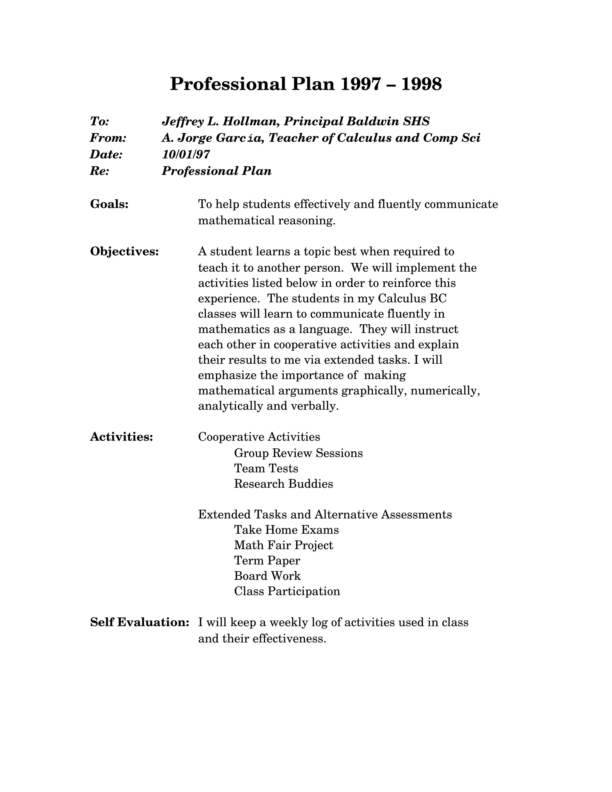 Professional Plan 1997 – 1998
To: Jeffrey L. Hollman, Principal Baldwin SHS
From: A. Jorge García, Teacher of Calculus and Comp Sci
Date: 10/01/97
Re: Professional Plan
Goals: To help students effectively and fluently communicate
mathematical reasoning.
Objectives: A student learns a topic best when required to
teach it to another person. We will implement the
activities listed below in order to reinforce this
experience. The students in my Calculus BC
classes will learn to communicate fluently in
mathematics as a language. They will instruct
each other in cooperative activities and explain
their results to me via extended tasks. I will
emphasize the importance of making
mathematical arguments graphically, numerically,
analytically and verbally.
Activities: Cooperative Activities
Group Review Sessions
Team Tests
Research Buddies
Extended Tasks and Alternative Assessments
Take Home Exams
Math Fair Project
Term Paper
Board Work
Class Participation
Self Evaluation: I will keep a weekly log of activities used in class
and their effectiveness.