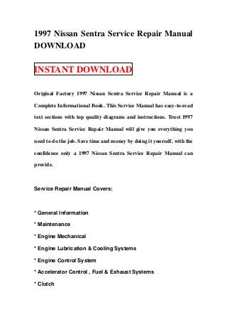 1997 Nissan Sentra Service Repair Manual
DOWNLOAD

INSTANT DOWNLOAD

Original Factory 1997 Nissan Sentra Service Repair Manual is a

Complete Informational Book. This Service Manual has easy-to-read

text sections with top quality diagrams and instructions. Trust 1997

Nissan Sentra Service Repair Manual will give you everything you

need to do the job. Save time and money by doing it yourself, with the

confidence only a 1997 Nissan Sentra Service Repair Manual can

provide.



Service Repair Manual Covers:



* General Information

* Maintenance

* Engine Mechanical

* Engine Lubrication & Cooling Systems

* Engine Control System

* Accelerator Control , Fuel & Exhaust Systems

* Clutch
 