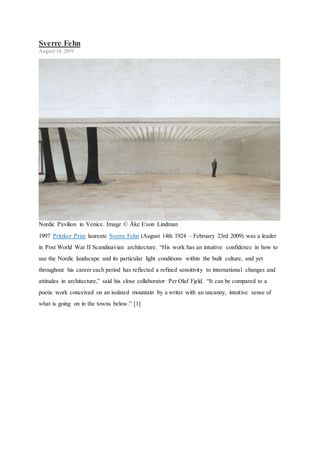 Sverre Fehn
August 14, 2019
Nordic Pavilion in Venice. Image © Åke E:son Lindman
1997 Pritzker Prize laureate Sverre Fehn (August 14th 1924 – February 23rd 2009) was a leader
in Post World War II Scandinavian architecture. “His work has an intuitive confidence in how to
use the Nordic landscape and its particular light conditions within the built culture, and yet
throughout his career each period has reflected a refined sensitivity to international changes and
attitudes in architecture,” said his close collaborator Per Olaf Fjeld. “It can be compared to a
poetic work conceived on an isolated mountain by a writer with an uncanny, intuitive sense of
what is going on in the towns below.” [1]
 