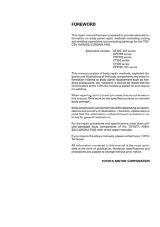 FOREWORD
This repair manual has been prepared to provide essential in-
formation on body panel repair methods (including cutting
and welding operations, but excluding painting) for the TOY-
OTA AVENSIS/CORONA FWD.
Applicable models: AT220, 221 series
AZT220 series
CDT220 series
ST220 series
ZZT220, 221 series
This manual consists of body repair methods, exploded dia-
grams and illustrations of the body components and other in-
formation relating to body panel replacement such as han-
dling precautions, etc. However, it should be noted that the
front fenders of the TOYOTA models is bolted on and require
no welding.
When repairing, don’t cut and join areas that are not shown in
this manual. Only work on the specified contents to maintain
body strength.
Body construction will sometimes differ depending on specifi-
cations and country of destination. Therefore, please keep in
mind that the information contained herein is based on ve-
hicles for general destinations.
For the repair procedures and specifications other than colli-
sion-damaged body components of the TOYOTA AVEN-
SIS/CORONA FWD refer to the repair manuals.
If you require the above manuals, please contact your TOYO-
TA Dealer.
All information contained in this manual is the most up-to-
date at the time of publication. However, specifications and
procedures are subject to change without prior notice.
CT220 series
 