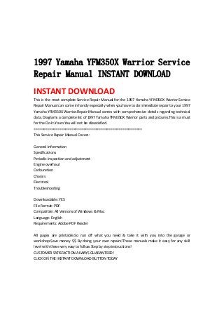  
 
 
 
1997 Yamaha YFM350X Warrior Service
Repair Manual INSTANT DOWNLOAD
INSTANT DOWNLOAD 
This is the most complete Service Repair Manual for the 1997 Yamaha YFM350X Warrior.Service 
Repair Manual can come in handy especially when you have to do immediate repair to your 1997 
Yamaha YFM350X Warrior.Repair Manual comes with comprehensive details regarding technical 
data. Diagrams a complete list of 1997 Yamaha YFM350X Warrior parts and pictures.This is a must 
for the Do‐It‐Yours.You will not be dissatisfied.   
=======================================================   
This Service Repair Manual Covers:   
 
General Information   
Specifications   
Periodic inspection and adjustment   
Engine overhaul   
Carburetion   
Chassis   
Electrical   
Troubleshooting   
 
Downloadable: YES   
File Format: PDF   
Compatible: All Versions of Windows & Mac   
Language: English   
Requirements: Adobe PDF Reader   
 
All  pages  are  printable.So  run  off  what  you  need  &  take  it  with  you  into  the  garage  or 
workshop.Save money $$ By doing your own repairs!These manuals make it easy for any skill 
level with these very easy to follow.Step by step instructions!   
CUSTOMER SATISFACTION ALWAYS GUARANTEED!   
CLICK ON THE INSTANT DOWNLOAD BUTTON TODAY 
 