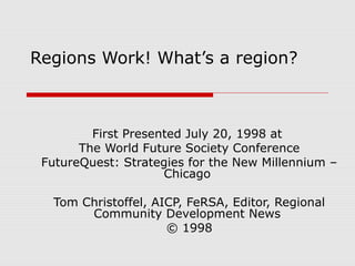Regions Work! What’s a region?



         First Presented July 20, 1998 at
       The World Future Society Conference
 FutureQuest: Strategies for the New Millennium –
                     Chicago

  Tom Christoffel, AICP, FeRSA, Editor, Regional
       Community Development News
                     © 1998
 