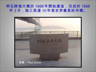 明石跨海大橋於 1988 年開始建造，完成於 1998 年 3 月，施工長達 10 年是世界最長的吊橋。 音樂 ： Paul Simon 