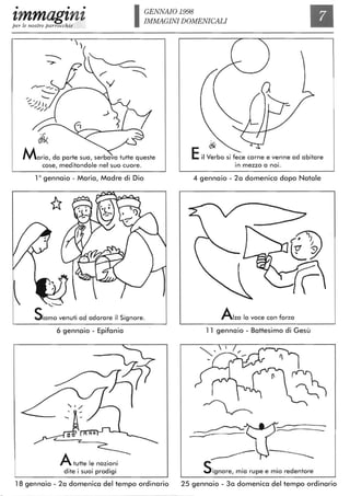 • • •
'tmmag'tn'tper le nostre parrocchie
GENNAIO 1998
IMMAGINI DOMENICALI
Maria, da parte sua, serbava tutte queste
cose, meditandole nel suo cuore.
10 gennaio - Maria, Madre di Dio
'--
Samo venuti ad adorare il Signore.
6 gennaio - Epifania
z ~
A tutte le nazioni
dite i suoi prodigi
18 gennaio - 2a domenica del tempo ordinario
~
Eil Verbo si fece carne e venne ad abitare
. .In mezzo a nolo
4 gennaio - 2a domenica dopo Natale
Alza lo voce con forza
11 gennaio - Battesimo di Gesù
SignOre, mia rupe e mio redentore
25 gennaio - 3a domenica del tempo ordinario
 