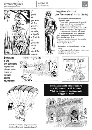 • • •
zmmagznzper le nostre parrocchie
L'ottimista
è uno
che considera
lo puntura
di una vespa
come un
rimedio
contro i
reumatismi.
I
grilli
LUGLIO 98
VARIAZIONI
Cl
parlano
di Dio
proprio
come
le stelle,
e i grilli
e le stelle
Cl
gridano
che è
Lui
che li ha
creati.
Il cristiano è come un paracadute:
funziona bene solo quando si apre!
Preghiera dei Sikh
per l'incontro di Assisi (1986)
Dio santissimo, Dio onnipotente,
donaci la pace.
Tu che sei il compimento, sii pieno di
grazia verso di me, io sono caduto
nell'oscurità, tu, Dio, aiutami.
Mio Dio, tu sei mio padre e mia madre.
Tu sei mio fratello e il mio prossimo.
Tu non lascerai cadere la mia mano.
lo ho sentito parlare della tua grazia
ed è stata per me motivo di sicurezza.
Non c'è nulla senza di te.
Tu solo sei grande e tutto ciò che accade,
avviene perché tu lo vuoi.
E non dipende da me.
Il mio cuore ha trovato la pace e la tua
grazia.
In te la mia pena e le mie paure svaniscono.
Mio Dio che tanto amo, vieni,
perché la pace sia con noi.
Non lasciarti strattonare
tra il passato e il futuro.
Vivi se:fllpre e sola:fllente
l'oggi di Dio.
 
