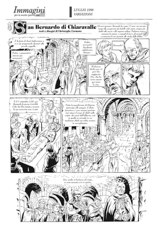 LUGLIO 1998
VARIAZIONI
I~~I an Bernardo di Chiaravalle Gli anni passano. Bernardo ha annai 17 anni, ma non par-
tecipa al/e occupazioni dei fratelli e dei cugini, sempre più
testi e Carmona dedili alla caccia e al/e imprese militari. Preferisce invece
~~~Si~~~/L_.~_-_._----_.--~~,-;;··_·····_-~·_-----=~~··---". osservare la natura, j cespugli di fiori e gli animali
Tut/a la popolazione di Digione
parlecipa al/e esequie. L'alJale
JarentoH e i suoi 1'llonaci portano
essi stessi ;/ corpo di Aleth ne!la
cripta dei santi dell'abbazia, cioè
in quella in rotonda in cui
madonna Aleth era solita sostare
------.',,'-- ". I / / // -::----..::---::--..... , l ' ' <""~ I
Ora, anche se lontano col corpo,
e consacrare le sue giornale al/o sludio della Bibbia.
 