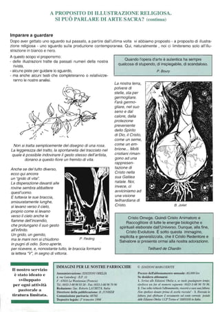 A PROPOSITO DI ILLUSTRAZIONE RELIGIOSA.
SI PUÒ PARLARE DI ARTE SACRA? (continua)
Imparare a guardare
Dopo aver gettato uno sguardo sul passato, a partire dall'ultima volta vi abbiamo proposto - a proposito di illustra-
zione religiosa - uno sguardo sulla produzione contemporanea. Qui, naturalmente , noi ci limiteremo solo all'illu-
strazione in bianco e nero.
A questo scopo vi proporremo:
- delle illustrazioni tratte da passati numeri della nostra
rivista,
- alcune piste per guidare lo sguardo,
- ma anche alcuni testi che completeranno o relativizze-
ranno le nostre analisi.
Non si tratta semplicemente del disegno di una rosa.
La leggerezza del tratto, la spontaneità del tracciato nel
quale è possibile indovinare il gesto stesso dell'artista,
donano a questo fiore un fremito di vita.
Anche se del tutto diverso,
ecco qui ancora
un "grido di vita".
La disperazione davanti alle
rovine sembra abbattere
quest'uomo.
E tuttavia le sue braccia,
smisuratamente lunghe,
si levano verso il cielo,
proprio come si levano
verso il cielo anche le
fiamme dell'incendio,
che prolungano il suo gesto
all'infinito.
Un grido, un gemito,
ma le mani non si chiudono P. Reding
in pugni di odio. Sono aperte,
per ricevere, e, nonostante tutto, le braccia formano
la lettera "V", in segno di vittoria.
Quando l'opera d'arte è autentica ha sempre
qualcosa di stupendo, di inspiegabile, di scandaloso.
La nostra terra,
polvere di
stelle, sta per
germogliare.
Farà germo-
gliare, nel suo
seno e dal
calore, dalla
protezione
preveniente
dello Spirito
di Dio, il Cristo,
come un seme,
come un em-
brione... Molti
cristiani riman-
gono ad una
rappresen-
tazione di
Cristo nella
sua Galilea
natale. Noi,
invece, ci
avviciniamo ad
una visione
teilhardiana di
Cristo.
P. Boury
B. Jolief
Cristo Omega. Quindi Cristo Animatore e
Raccoglitore di tutte le energie biologiche e
spirituali elaborate dall'Universo. Dunque, alla fine,
Cristo Evolutore. È sotto questa immagine,
esplicita e generalizzata, che il Cristo Redentore e
Salvatore si presenta ormai alla nostra adorazione.
Tei/hard de Chardin
IMMAGINI PER LE NOSTRE PARROCCHIE © EDIZIONI MARGUERITE
Il nostro servizio
è stato ideato e
sviluppato
per ogni attività
pastorale a
tiratura limitata.
Amministrazione: EDIZIONIOBE-"'LIA
4, rue Gutenberg -B.P. 15
F - 67610 La Wanlzenau (Francia)
Te!.: 0033-3-88 96 93 38 - Fax 0033-3·88 96 70 96
Redazione: Sac. RobertoLA URITA, Italia
Direttore della pubblicazione: B. jUNKER
Commissione paritaria: 68782
Deposito legale: 30trimestre 1998
Prezzo dell'abbonamento annuale: 85.000 lire
Se desidera abbonarsi:
1. Scriva alle Edizioni Obe/ia o, se vuole guadagnare tempo,
spedisca UII fax al Ilumero seguente: 0033-3-8896 70 96.
2. Una volta richiestol'abbOlu/11U'uto, rica'eràacasa unafattura.
Non spedisca denaro prima di averla ricevu1a! - 3. Ricevuta ta
fattura, può elfelll/are il versamento sul conto corrente postale
delle Edizioni Obelia:CCP Torino 11
0
35855105 illllldio.
 