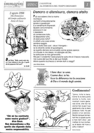 • • •
zmmagznz ANNO C 2 AGOSTO 98
18a DOMENICA DEL TEMPO ORDINARIOper le nostre parrocchie
2 agosto 1998
18a Domenica
del tempo ordinario
Anno di Luca
Dio gli di$$e: "Slo/lo, que$la nolle $Ie$-
$a li $arà richie$la /a lua vifa. E quello
che hai preparalo di chi $arà?"
Le 12,20
"Chi mi ha costituito
come vostro giudice?",
dice Gesù.
Non domandiamo a Dio
quello che dipende dalla
nostra responsabilità.
Denaro a dismisura, denaro stolto
Può accadere che la nostra
ricchezza
aumenti smisuratamente
grazie a guadagni
e a rendimenti imprevisti.
Questo arricchimento
provoca in noi
il desiderio
di conservare tutto,
di depositare tutto,
di assicurare tutto?
In effetti una cosa simile
sembra saggia.
Ma è stolto fare così - dice il Vangelo -
se io divento avido di guadagno,
se questo denaro accumulato come grasso sporco
mi chiude in me stesso, mi distoglie da Dio,
fa soffocare la mia generosità...
Ma per il credente l'assicurazione sulla vita è il tesoro nascosto
nel cuore del suo Dio e dei suoi fratelli.
Allora questa ricchezza ci rende stolti o saggi?
Jean-Marie Bedez
I fiore dice: io sono.
L'uomo dice: io ho.
Ecco la differenza tra la creazione
di Dio e il mondo degli uomini.
Godimellto?
"Uomo, imita lo terra.
Come fa lo terra porta
anche tu frutto, non
mostrarti meno gene-
roso di lei, che non ha
anima! Non è per il suo
godimento che lo terra
produce i frutti, ma per
essere a tuo servizio.
Perché dunque tormen-
tarti fino a questo punto
e fare tanti sforzi per
mettere lo tua ricchez-
za al riparo nel muro o
sotto i mattoni?
Basilia di Cesarea
 