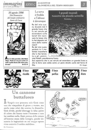 • • •
zmmagznzper le nostre parrocchie
16 agosto 1998
20a Domenica
del tempo ordinario
Anno di Luca
ANNO C
16AGOST098
20a DOMENICA DEL TEMPO ORDINARIO
La terra
è fredda
e [Iabisso
è dovunque
Re del mio cuo-
re, brucerà mai il
grande fuoco che
tu sei venuto ad
accendere sulla
terra? Chi ravvi-
verà lo brace che
tu hai deposto nel
cavo delle nostre
mani?
Re del mio cuore,
porterò io il ma-
teriale incendiario
che tu hai lancia-
to e gli uomini,
miei fratelli, prenderanno fuoco.A1I0ra il re diede quest'ordine aEbed-Melech
l'Etiope: "Prendi con te da qui tre uomini e fa'
risalire il profeta Ceremia dalla cisterna prima
che muoia" Cer 18, IO
Essi sapranno che tu sei venuto ad accendere un grande fuoco e
che lo terra sarà calda come un pane dorato uscito dal forno di
Il fuoco
riscalda
Dio.
U JlJl CaJlJlJlJlOJlJle
bl1lttafl1loco
I l Vangelo non presenta solo Gesù come
U i[W ch e ((impedlisoe d i girare a VUOUm, ma
aneli: come colui che semina la discordia.
Gesù divide, perché distJrll.lLgge la falsa qUlÌete
di coloro che hamlffio tuUo l'interesse a :mon
far cambiar n ulla. Gesù provoca dene rotture
aU'inurno site§§o ddle fam iglie, perché de,;
nuncia le ingiustizie su cui troppo spesso
.viene costru.ito l'«ordine stabili1:0)).
Cb. Wackenbcim
Il fuoco
purifica
Ch. 5inger
Il fuoco
divora
 