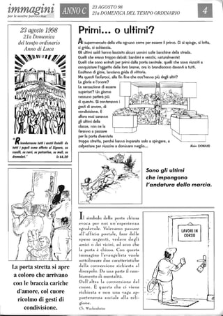 • • •
zmmagznz ANNO C
23 AGOSTO 98
21a DOMENICA DEL TEMPO ORDINARIO
per le nostre parrocchie
23 agosto 1998
21a Domenica
del tempo ordinario
Anno di Luca
~~"I"',~
~~ . .~~ .. -
IIRicondurranno tuffi i I/o$tri fratelli da
tuffi i /lo/loli come offerta al Signore, $U
cal/alli, $U carri, $U /l0rtantine, $U muli, $U
dromedari." 1$ 66,20
La porta stretta si apre
a coloro che arrivano
con le braccia cariche
d'amore, col cuore
ricolmo di gesti di
condivisione.
AI supermercato della vita ognuno corre per essere il primo. Ci si spinge, si lotta,
si grida, si schiaccia.
Gli ultimi saldi hanno lasciato alcuni uomini sulle banchine della strada.
Quelli che erano troppo deboli: bambini e vecchi, naturalmente!
Quelli che sono entrati per primi dalla porta centrale, quelli che sono riusciti a
conquistare l'oggetto delle loro brame, ora lo brandiscono davanti a tutti.
Esultano di gioia, lanciano grida di vittoria.
Ma questi fanfaroni, alla fin fine che cos'hanno più degli altri?
La gloria e l'onore?
La sensazione di essere
superiori? Un giorno
nessuno parlerà più
di questo. Si conteranno i
gesti di amore, di
condivisione. E
allora essi saranno
gli ultimi della
classe, non ce la
faranno a passare
per la porta diventata
troppo stretta, perché hanno imparato solo a spingere, a
calpestare per riuscire a dominare meglio... Alain DONIUS
silllbolo della porta chiusa
. , .
evoca per nOI un esperIenza
sgradevole. Volevalllo passare
all'ufficio postale, fare delle
spese urgenti, vedere degli
alllici o dei vicini, ed ecco che
la porta è chiusa. Con questa
ilTIlTIagine l'evangelista vuole
sottolineare due caratteristicb.e
della conversione richiesta al
discepolo. Da una parte J calTI-
bialllento di lllentalità.
Dall'altra la conversione del
cuore. È questa che ci viene
richiesta e non una vaga ap-
partenenza sociale alla reli-
gione.
eh. Wachenheim
Sono gli ultimi
che impongono
l'andatura della marcia.
LAVORI IN
CORSO
 