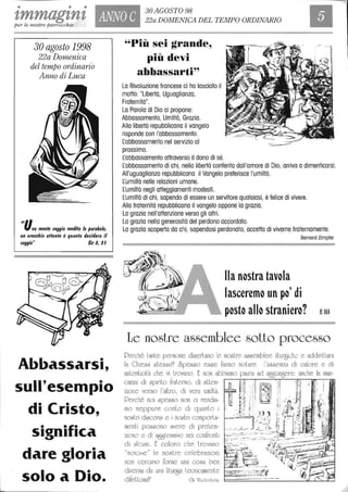 • • •
'tmmag'tn't ANNO C
30 AGOSTO 98
22a DOMENICA DEL TEMPO ORDINARIO
per le nostre parrocchie
""
30 agosto 1998
22a Domenica
del tempo ordinario
Anno di Luca
tina mente $aggia medita /e l'arabo/e,
un orecchio allento è quanto de$idera il
$aggio" Sid, II
Abbassarsi,
sull'eseOlpio
di Cristo,
significa
dare gloria
solo a Dio.
"Più sei grande~
più devi
ahhassarti~~
La Rivoluzione francese ci ha lasciato il
motto: "Libertà, Uguaglianza,
Fraternità".
La Parola di Dio ci propone:
Abbassamento, Umiltà, Grazia.
Alla libertà repubblicana il vangelo
risponde con l'abbassamento.
Labbassamento nel servizio al
prossimo.
Labbassamento attraverso il dono di sé.
Labbassamento di chi, nella libertà conferita dall'amore di Dio, arriva a dimenticarsi.
All'uguaglianza repubblicana il Vangelo preferisce l'umiltà.
Lumiltà nelle relazioni umane.
Lumiltà negli atteggiamenti modesti.
Lumiltà di chi, sapendo di essere un servitore qualsiasi, è felice di vivere.
Alla fraternità repubblicana il vangelo oppone la grazia.
La grazia nell'attenzione verso gli altri.
La grazia nella generosità del perdono accordato.
La grazia scoperta da chi, sapendosi perdonato, accetta di viverne fraternamente.
Bernard Zimpfer
Ila n~stra tav~la
lascerem~ un p~' di
p~st~ all~ stranier~? E161
Le nostre assemblee sotto processo
Perché lanle pel'sone diserlano le noslre assemblee lilure)chc e addirillura
la Chiesa slessa9 6pesso esse fanno nolare l'assenza di calore e di
lluLenlicilà che vi lrovano. E non abbiamo paum ad Elff}un8ere: anche la man-
canza di spiriLo fmlerno. di aLlen- ~ ~~ I .= ~ ;!" / i, ;
zione verso ['alLro, di vera umiltà. '01' • ~~J'. Ilt)~1 :: l" j ""._I ,
Perché noi spesso non ci rendia- '~. Dl' 1 I -' , ,i ;: :', I
§ l,I .~, ' -~,'::] -6,"
mo neppure conlo di quanlo i , ;, ~ I l" fi i~~r- '~[- :-,~,/ I
noslri discorsi e i noslri comporla- ~ , c , 1':) ::'~~[ ~ :,: t /i';'
l d l ' - ~': t 1~!'-:/ - f>~
men i possono avere i pre en- .,..,. _.~.~~: ,~,,~',-;, ì ~7"._f.~ ~"t _:i W~
zioc'io e di Elff}'e&Sivo nei confronli __ o~ '.
di alcuni. E coloro che t,rovano -~_i'- , ,,,,..r"J' ;;~i'7:~-;;::..::--:--.::::~::::t,~ "
"noioc",e" [e nOc'iLre celebrazioni ~~'<i''';~::. 1" l~1'':::;~~''-'',,, 1, t~,:= '"~f~~'JiU"'hi~ "_non cercano forse una cosa ben ',l ' .,,1' 17 i,il"  I ~~-~ ",.
f-W-'-"-'"_c~_~ 4((~I.J '.' _
diversa da una [iLLUE}a t.ecnicamenle -
difeLlosa? Ch. WaLkenhcim l..It" "-.:~
 
